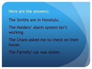 The Smiths are in Honolulu.
The Holders’ alarm system isn’t
working.
The Chans asked me to check on their
house.
The Farrells’ car was stolen.
Here are the answers:
 