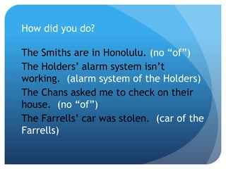 How did you do?
The Smiths are in Honolulu. (no “of”)
The Holders’ alarm system isn’t
working. (alarm system of the Holders)
The Chans asked me to check on their
house. (no “of”)
The Farrells’ car was stolen. (car of the
Farrells)
 