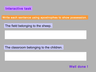 Interactive task

Write each sentence using apostrophes to show possession.


 The field belonging to the sheep.




 The classroom belonging to the children.




                                             Well done !
 