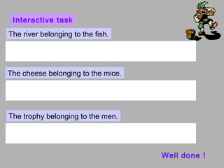 Interactive task
The river belonging to the fish.




The cheese belonging to the mice.




The trophy belonging to the men.




                                    Well done !
 