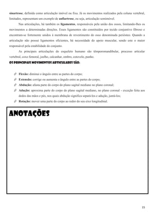 15
sinartrose, definida como articulação imóvel ou fixa. Já os movimentos realizados pela coluna vertebral,
limitados, representam um exemplo de anfiartrose, ou seja, articulação semimóvel.
Nas articulações, há também os ligamentos, responsáveis pela união dos ossos, limitando-lhes os
movimentos a determinadas direções. Esses ligamentos são constituídos por tecido conjuntivo fibroso e
encontram-se fortemente unidos à membrana de revestimento do osso denominada periósteo. Quando a
articulação não possui ligamentos eficientes, há necessidade do apoio muscular, sendo este o maior
responsável pela estabilidade do conjunto.
As principais articulações do esqueleto humano são têmporomandibular, processo articular
vertebral, coxo femoral, joelho, calcanhar, ombro, cotovelo, punho.
Os principais movimentos articulares são:
 Flexão: diminui o ângulo entre as partes do corpo;
 Extensão: corrige ou aumenta o ângulo entre as partes do corpo;
 Abdução: afasta parte do corpo do plano sagital mediano no plano coronal;
 Adução: aproxima parte do corpo do plano sagital mediano, no plano coronal - exceção feita aos
dedos das mãos e pés, nos quais abdução significa separá-los e adução, juntá-los;
 Rotação: mover uma parte do corpo ao redor do seu eixo longitudinal.
Anotações
 