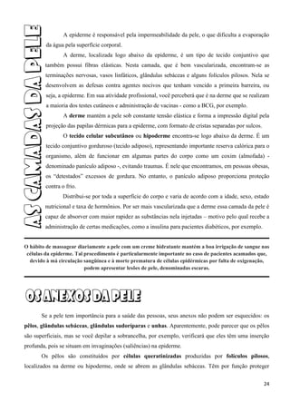 24
A epiderme é responsável pela impermeabilidade da pele, o que dificulta a evaporação
da água pela superfície corporal.
A derme, localizada logo abaixo da epiderme, é um tipo de tecido conjuntivo que
também possui fibras elásticas. Nesta camada, que é bem vascularizada, encontram-se as
terminações nervosas, vasos linfáticos, glândulas sebáceas e alguns folículos pilosos. Nela se
desenvolvem as defesas contra agentes nocivos que tenham vencido a primeira barreira, ou
seja, a epiderme. Em sua atividade profissional, você perceberá que é na derme que se realizam
a maioria dos testes cutâneos e administração de vacinas - como a BCG, por exemplo.
A derme mantém a pele sob constante tensão elástica e forma a impressão digital pela
projeção das papilas dérmicas para a epiderme, com formato de cristas separadas por sulcos.
O tecido celular subcutâneo ou hipoderme encontra-se logo abaixo da derme. É um
tecido conjuntivo gorduroso (tecido adiposo), representando importante reserva calórica para o
organismo, além de funcionar em algumas partes do corpo como um coxim (almofada) -
denominado panículo adiposo -, evitando traumas. É nele que encontramos, em pessoas obesas,
os “detestados” excessos de gordura. No entanto, o panículo adiposo proporciona proteção
contra o frio.
Distribui-se por toda a superfície do corpo e varia de acordo com a idade, sexo, estado
nutricional e taxa de hormônios. Por ser mais vascularizada que a derme essa camada da pele é
capaz de absorver com maior rapidez as substâncias nela injetadas – motivo pelo qual recebe a
administração de certas medicações, como a insulina para pacientes diabéticos, por exemplo.
O hábito de massagear diariamente a pele com um creme hidratante mantém a boa irrigação de sangue nas
células da epiderme. Tal procedimento é particularmente importante no caso de pacientes acamados que,
devido à má circulação sangüínea e à morte prematura de células epidérmicas por falta de oxigenação,
podem apresentar lesões de pele, denominadas escaras.
Se a pele tem importância para a saúde das pessoas, seus anexos não podem ser esquecidos: os
pêlos, glândulas sebáceas, glândulas sudoríparas e unhas. Aparentemente, pode parecer que os pêlos
são superficiais, mas se você depilar a sobrancelha, por exemplo, verificará que eles têm uma inserção
profunda, pois se situam em invaginações (saliências) na epiderme.
Os pêlos são constituídos por células queratinizadas produzidas por folículos pilosos,
localizados na derme ou hipoderme, onde se abrem as glândulas sebáceas. Têm por função proteger
 