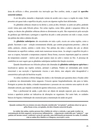 25
áreas de orifícios e olhos, possuindo rica inervação que lhes confere, ainda, o papel de aparelho
sensorial cutâneo.
A cor dos pêlos, tamanho e disposição variam de acordo com a raça e a região do corpo. Estão
presentes em quase toda a superfície da pele, exceto em algumas regiões bem delimitadas.
As glândulas sebáceas situam-se na derme e, como já dito, formam- se junto aos pêlos, podendo
existir várias para cada folículo piloso. Em certas regiões, como lábio, glande e pequenos lábios da
vagina, os ductos das glândulas sebáceas abrem-se diretamente na pele. São responsáveis pela secreção
de gorduras que lubrificam e protegem a superfície da pele e estão presentes em todo o corpo, exceto
nas palmas das mãos e plantas dos pés.
As glândulas sudoríparas são encontradas em toda a pele, exceto em certas regiões, como a
glande. Secretam o suor – solução extremamente diluída, que contém pouquíssima proteína -, além de
sódio, potássio, cloreto, amônia e ácido úrico. Nas palmas das mãos e plantas dos pés se abrem
diretamente na superfície cutânea, sendo mais numerosas nessas áreas. Ao atingir a superfície da pele o
suor se evapora, baixando a temperatura corporal. Dessa forma, exercem importante papel no controle
da temperatura corporal – motivo pelo qual suamos mais no calor e menos no frio. A presença de
catabólitos no suor sugere que as glândulas sudoríparas também têm função excretora.
Quando desembocam nos folículos pilosos são chamadas de glândulas sudoríparas apócrinas e
localizam-se apenas nas regiões axilares, perianal e pubiana. Podem ser estimuladas pela tensão
emocional e sua secreção é ligeiramente viscosa e sem cheiro, mas adquire odor desagradável e
característico pela ação de bactérias na pele.
As unhas recobrem a última falange dos dedos e são formadas por queratina dura e fixadas sobre
a epiderme nos denominados leitos ungueais. Crescem apenas longitudinalmente, não para os lados.
Protegem as pontas dos dedos, evitando traumatismos e possuem em seu contorno uma espécie de selo
chamado cutícula, que impede a entrada de agentes infecciosos, como bactérias.
Para o profissional de saúde, a pele deve ser objeto de atenção especial, pois sua coloração,
textura e aparência podem ser indicativas de alterações no organismo. Por outro lado, os cuidados
básicos de higiene e hidratação são essenciais para a manutenção da saúde em geral.
Quando sentimos frio ou estamos em uma situação considerada “arrepiante”, podemos observar que os
pêlos ficam eretos, arrepiados, devido à função sensorial da pele.
Ao cuidar das unhas, muitas pessoas têm o hábito de retirar a cutícula, o que pode resultar na
contaminação do leito ungueal e em processos inflamatórios – vulgarmente conhecidos por “unheiro” – que
podem até mesmo causar, conforme o grau de agressão, uma deformação permanente na unha. O cuidado
com as unhas deve limitar-se à limpeza, escovação e corte.
 