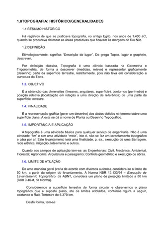 1.0TOPOGRAFIA: HISTÓRICO/GENERALIDADES

   1.1 RESUMO HISTÓRICO

   Há registros de que se praticava topografia, no antigo Egito, nos anos de 1.400 aC,
quando se procurava delimitar as áreas produtivas que ficavam às margens do Rio Nilo.

   1.2 DEFINIÇÃO

   Etimologicamente, significa “Descrição do lugar”. Do grego Topos, lugar e graphein,
descrever.

    Por definição clássica, Topografia é uma ciência baseada na Geometria e
Trigonometria, de forma a descrever (medidas, relevo) e representar graficamente
(desenho) parte da superfície terrestre, restritamente, pois não leva em consideração a
curvatura da Terra.

   1.3. OBJETIVO

   É a obtenção das dimensões (lineares, angulares, superfície), contornos (perímetro) e
posição relativa (localização em relação a uma direção de referência) de uma parte da
superfície terrestre.

   1.4. FINALIDADE

   É a representação gráfica (gerar um desenho) dos dados obtidos no terreno sobre uma
superfície plana. A esta se dá o nome de Planta ou Desenho Topográfico.

   1.5. IMPORTÂNCIA E APLICAÇÃO

    A topografia é uma atividade básica para qualquer serviço de engenharia. Não é uma
atividade “fim” e sim uma atividade “meio”, isto é, não se faz um levantamento topográfico
e pára por aí. Este levantamento terá uma finalidade, p. ex., execução de uma Barragem,
rede elétrica, irrigação, loteamento e outros.

    Quanto aos campos de aplicação tem-se: as Engenharias: Civil, Mecânica, Ambiental,
Florestal; Agronomia; Arquitetura e paisagismo; Controle geométrico e execução de obras.

   1.6. LIMITE DE ATUAÇÃO

    De uma maneira geral (varia de acordo com diversos autores), considera-se o limite de
50 km, a partir da origem do levantamento. A Norma NBR 13.133/94 – Execução de
Levantamento Topográfico, da ABNT, considera um plano de projeção limitado a 80 km
(item 3.40-d, da Norma).

      Consideremos a superfície terrestre de forma circular e observemos o plano
topográfico que é suposto plano, até os limites adotados, conforme figura a seguir,
adotando o Raio Terrestre de 6.370 km.

      Desta forma, tem-se:
 