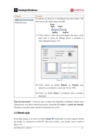MS WORD 2010 – BÁSICO 6
Objeto Função
Nível de zoom
Aumentar ou diminuir a visualização do documento. Há
três formas de utilizar esse controle:
1. Clicar sobre o valor da porcentagem de zoom atual
para abrir a caixa de diálogo Zoom e escolher o
valor desejado (figura 14).
Figura 14
2. Clicar sobre os botões Reduzir ou Ampliar que
reduzirá ou ampliará o zoom de 10 em 10%.
3. Clicar no botão Zoom e arrastá-lo até a posição
desejada.
Área do documento – Local em que os textos são digitados e editados. Nessa área,
observamos uma barra vertical piscando, chamada de cursor ou ponto de inserção.
Qualquer caractere será inserido à esquerda do cursor.
1.2. Obtendo ajuda
Para obter ajuda, é só clicar no botão Ajuda , localizado no canto superior direito
da janela, ou pressionar a tecla F1. Abrir-se-á, então, uma janela, como mostra a
figura 15:
 