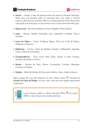 MS WORD 2010 – BÁSICO 10
 Arquivo – Acessa a área de gerenciamento de arquivos chamada Backstage.
Nessa guia, por exemplo, estão os comandos para criar, salvar e imprimir
arquivos, além dos que permitem alterar as configurações do Word. Resumindo,
tudo aquilo que se faz para um documento e não no documento está nesta guia.
 Página Inicial – Área de transferência, Fonte, Parágrafo, Estilo e Edição.
 Inserir – Páginas, Tabelas, Ilustrações, Links, Cabeçalho e Rodapé, Texto e
Símbolos.
 Layout da Página – Temas, Configurar Página, Plano de Fundo da Página,
Parágrafo e Organizar.
 Referências – Sumário, Notas de Rodapé, Citações e Bibliografia, Legendas,
Índice e Índice de Autoridades.
 Correspondências – Criar, Iniciar Mala Direta, Gravar e Inserir Campos,
Visualizar Resultados e Concluir.
 Revisão – Revisão de Texto, Idioma, Comentários, Controle, Alterações,
Comparar e Proteger.
 Exibição – Modo de Exibição de Documento, Mostrar, Zoom, Janela e Macros.
Alguns grupos têm uma seta diagonal no canto inferior direito chamada de
Iniciador de Caixa de Diálogo. Ao clicar nela, você verá mais opções relacionadas
a esse grupo.
A guia Arquivo substituiu o Botão Microsoft Office da versão
2007 e o menu Arquivo das versões anteriores.
 