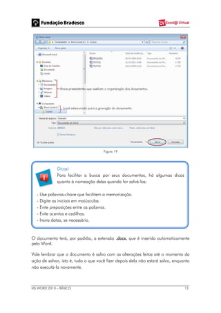 MS WORD 2010 – BÁSICO 13
Figura 19
Dicas!
Para facilitar a busca por seus documentos, há algumas dicas
quanto à nomeação deles quando for salvá-los:
- Use palavras-chave que facilitem a memorização.
- Digite as iniciais em maiúsculas.
- Evite preposições entre as palavras.
- Evite acentos e cedilhas.
- Insira datas, se necessário.
O documento terá, por padrão, a extensão .docx, que é inserida automaticamente
pelo Word.
Vale lembrar que o documento é salvo com as alterações feitas até o momento da
ação de salvar, isto é, tudo o que você fizer depois dela não estará salvo, enquanto
não executá-la novamente.
 
