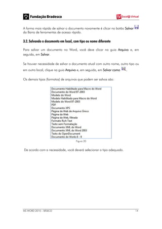 MS WORD 2010 – BÁSICO 14
A forma mais rápida de salvar o documento novamente é clicar no botão Salvar
da Barra de ferramentas de acesso rápido.
3.2. Salvando o documento em local, com tipo ou nome diferente
Para salvar um documento no Word, você deve clicar na guia Arquivo e, em
seguida, em Salvar.
Se houver necessidade de salvar o documento atual com outro nome, outro tipo ou
em outro local, clique na guia Arquivo e, em seguida, em Salvar como .
Os demais tipos (formatos) de arquivos que podem ser salvos são:
Figura 20
De acordo com a necessidade, você deverá selecionar o tipo adequado.
 