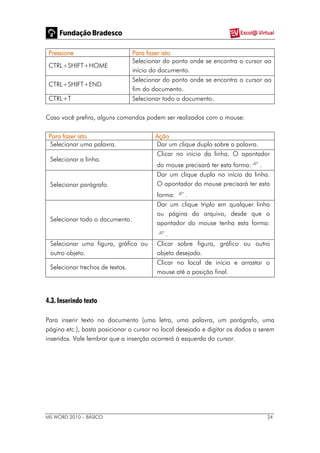 MS WORD 2010 – BÁSICO 24
Pressione Para fazer isto
CTRL+SHIFT+HOME
Selecionar do ponto onde se encontra o cursor ao
início do documento.
CTRL+SHIFT+END
Selecionar do ponto onde se encontra o cursor ao
fim do documento.
CTRL+T Selecionar todo o documento.
Caso você prefira, alguns comandos podem ser realizados com o mouse:
Para fazer isto Ação
Selecionar uma palavra. Dar um clique duplo sobre a palavra.
Selecionar a linha.
Clicar no início da linha. O apontador
do mouse precisará ter esta forma: .
Selecionar parágrafo.
Dar um clique duplo no início da linha.
O apontador do mouse precisará ter esta
forma: .
Selecionar todo o documento.
Dar um clique triplo em qualquer linha
ou página do arquivo, desde que o
apontador do mouse tenha esta forma:
.
Selecionar uma figura, gráfico ou
outro objeto.
Clicar sobre figura, gráfico ou outro
objeto desejado.
Selecionar trechos de textos.
Clicar no local de início e arrastar o
mouse até a posição final.
4.3. Inserindo texto
Para inserir texto no documento (uma letra, uma palavra, um parágrafo, uma
página etc.), basta posicionar o cursor no local desejado e digitar os dados a serem
inseridos. Vale lembrar que a inserção ocorrerá à esquerda do cursor.
 