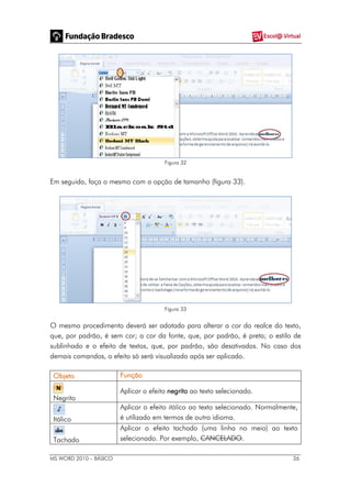 MS WORD 2010 – BÁSICO 26
Figura 32
Em seguida, faça o mesmo com a opção de tamanho (figura 33).
Figura 33
O mesmo procedimento deverá ser adotado para alterar a cor do realce do texto,
que, por padrão, é sem cor; a cor da fonte, que, por padrão, é preta; o estilo de
sublinhado e o efeito de textos, que, por padrão, são desativados. No caso dos
demais comandos, o efeito só será visualizado após ser aplicado.
Objeto Função
Negrito
Aplicar o efeito negrito ao texto selecionado.
Itálico
Aplicar o efeito itálico ao texto selecionado. Normalmente,
é utilizado em termos de outro idioma.
Tachado
Aplicar o efeito tachado (uma linha no meio) ao texto
selecionado. Por exemplo, CANCELADO.
 
