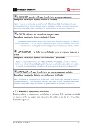 MS WORD 2010 – BÁSICO 28
À ESQUERDA (padrão) – O texto fica alinhado na margem esquerda.
Exemplo de visualização do texto alinhado à Esquerda:
Agora é hora de se familiarizar com o Microsoft Office Word 2010. Aprenda as melhores
maneiras de utilizar a Faixa de Opções, obtenha ajuda para localizar comandos mais usados
e entenda como o backstage (nova forma de gerenciamento de arquivos) irá auxiliá-lo.
À DIREITA – O texto fica alinhado na margem direita.
Exemplo de visualização do texto alinhado à Direita:
Agora é hora de se familiarizar com o Microsoft Office Word 2010. Aprenda as melhores
maneiras de utilizar a Faixa de Opções, obtenha ajuda para localizar comandos mais usados
e entenda como o backstage (nova forma de gerenciamento de arquivos) irá auxiliá-lo.
CENTRALIZADO – O texto fica centralizado entre as margens esquerda e
direita.
Exemplo de visualização do texto com alinhamento Centralizado:
Agora é hora de se familiarizar com o Microsoft Office Word 2010. Aprenda as melhores
maneiras de utilizar a Faixa de Opções, obtenha ajuda para localizar comandos mais usados
e entenda como o backstage (nova forma de gerenciamento de arquivos) irá auxiliá-lo.
JUSTIFICADO – O texto fica alinhado nas margens esquerda e direita.
Exemplo de visualização do texto com alinhamento Justificado:
Agora é hora de se familiarizar com o Microsoft Office Word 2010. Aprenda as melhores
maneiras de utilizar a Faixa de Opções, obtenha ajuda para localizar comandos mais usados
e entenda como o backstage (nova forma de gerenciamento de arquivos) irá auxiliá-lo.
4.5.3. Alterando o espaçamento entre linhas
Podemos alterar o espaçamento entre linhas (o padrão é 1,0 – simples), ou ainda
os espaços antes ou depois dos parágrafos (o padrão é de 12 em 12 pontos).
Observe a figura 34.
 