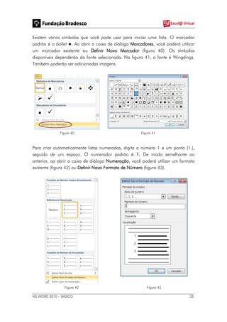 MS WORD 2010 – BÁSICO 33
Existem vários símbolos que você pode usar para iniciar uma lista. O marcador
padrão é o bollet . Ao abrir a caixa de diálogo Marcadores, você poderá utilizar
um marcador existente ou Definir Novo Marcador (figura 40). Os símbolos
disponíveis dependerão da fonte selecionada. Na figura 41, a fonte é Wingdings.
Também poderão ser adicionadas imagens.
Figura 40 Figura 41
Para criar automaticamente listas numeradas, digite o número 1 e um ponto (1.),
seguido de um espaço. O numerador padrão é 1. De modo semelhante ao
anterior, ao abrir a caixa de diálogo Numeração, você poderá utilizar um formato
existente (figura 42) ou Definir Novo Formato de Número (figura 43).
Figura 42 Figura 43
 