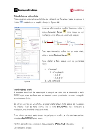 MS WORD 2010 – BÁSICO 34
Criando lista de vários níveis
Podemos criar automaticamente listas de vários níveis. Para isso, basta pressionar o
botão e selecionar o modelo desejado (figura 44).
Figura 44
Uma vez selecionado o modelo desejado, utilize o
botão Aumentar Recuo para passar de um
nível para outro. Observe o exemplo abaixo:
Caso seja necessário voltar um ou mais níveis,
utilize o botão Diminuir Recuo .
Tente digitar a lista abaixo com os comandos
vistos:
1. VITAMINAS
1.1 Complexo B
1.1.1. B1
1.1.3. B12
2. SAIS MINERAIS
Interrompendo a lista
A maneira mais fácil de interromper a criação de uma lista é pressionar a tecla
ENTER duas vezes. Ao fazer isso, você estará pronto para iniciar um novo parágrafo
em uma nova linha.
Se estiver no meio de uma lista e precisar digitar algum texto abaixo do marcador
no mesmo nível do texto acima, use a tecla BACKSPACE. Isso removerá o
marcador, mas manterá o recuo de texto.
Para alinhar o novo texto abaixo do próprio marcador, e não do texto acima,
pressione BACKSPACE duas vezes.
Por fim, para eliminar o recuo de lista, pressione BACKSPACE três vezes.
 