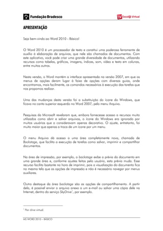MS WORD 2010 – BÁSICO
APRESENTAÇÃO
Seja bem-vindo ao Word 2010 - Básico!
O Word 2010 é um processador de texto e constitui uma poderosa ferramenta de
auxílio à elaboração de arquivos, que nele são chamados de documentos. Com
este aplicativo, você pode criar uma grande diversidade de documentos, utilizando
recursos como tabelas, gráficos, imagens, índices, som, vídeo e texto em colunas,
entre muitos outros.
Nesta versão, o Word mantém a interface apresentada na versão 2007, em que os
menus de opções deram lugar à faixa de opções com diversas guias, onde
encontramos, mais facilmente, os comandos necessários à execução das tarefas que
nos propomos realizar.
Uma das mudanças desta versão foi a substituição do ícone do Windows, que
ficava no canto superior esquerdo no Word 2007, pelo menu Arquivo.
Pesquisas da Microsoft revelaram que, embora fornecesse acesso a recursos muito
utilizados como abrir e salvar arquivos, o ícone do Windows era ignorado por
muitos usuários que o consideravam apenas decorativo. O ajuste, entretanto, foi
muito maior que apenas a troca de um ícone por um menu.
O menu Arquivo dá acesso a uma área completamente nova, chamada de
Backstage, que facilita a execução de tarefas como salvar, imprimir e compartilhar
documentos.
Na área de impressão, por exemplo, o backstage exibe a prévia do documento em
uma grande área e, conforme ajustes feitos pelo usuário, esta prévia muda. Esse
recurso facilita bastante na hora de imprimir, pois a visualização do documento fica
na mesma tela que as opções de impressão e não é necessário navegar por menus
auxiliares.
Outro destaque da área backstage são as opções de compartilhamento. A partir
dela, é possível enviar o arquivo anexo a um e-mail ou salvar uma cópia dele na
Internet, dentro do serviço SkyDrive1
, por exemplo.
1
Pen drive virtual.
 