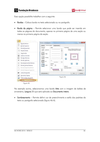 MS WORD 2010 – BÁSICO 36
Essa opção possibilita trabalhar com o seguinte:
 Bordas – Coloca borda no texto selecionado ou no parágrafo.
 Borda da página – Permite selecionar uma borda que pode ser inserida em
todas as páginas do documento, apenas na primeira página de uma seção ou
menos na primeira página da seção.
Figura 45
Figura 46
No exemplo acima, selecionamos uma borda Arte com a imagem de balões de
aniversário, Largura 20 que será aplicada ao Documento inteiro.
 Sombreamento – Permite definir cor de preenchimento e estilo dos padrões do
texto ou parágrafo selecionado (figura 46-A).
 