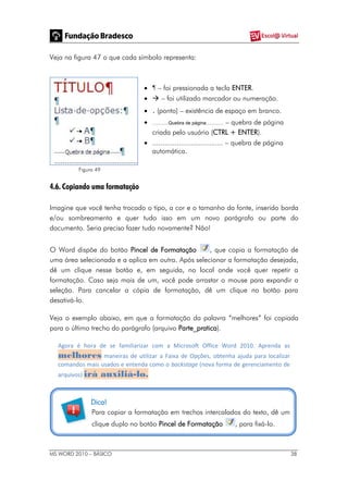 MS WORD 2010 – BÁSICO 38
Veja na figura 47 o que cada símbolo representa:
 ¶ – foi pressionada a tecla ENTER.
  – foi utilizado marcador ou numeração.
 . (ponto) – existência de espaço em branco.
 ............Quebra de página............. – quebra de página
criada pelo usuário (CTRL + ENTER).
 ................................... – quebra de página
automática.
Figura 49
4.6. Copiando uma formatação
Imagine que você tenha trocado o tipo, a cor e o tamanho da fonte, inserido borda
e/ou sombreamento e quer tudo isso em um novo parágrafo ou parte do
documento. Seria preciso fazer tudo novamente? Não!
O Word dispõe do botão Pincel de Formatação , que copia a formatação de
uma área selecionada e a aplica em outra. Após selecionar a formatação desejada,
dê um clique nesse botão e, em seguida, no local onde você quer repetir a
formatação. Caso seja mais de um, você pode arrastar o mouse para expandir a
seleção. Para cancelar a cópia de formatação, dê um clique no botão para
desativá-lo.
Veja o exemplo abaixo, em que a formatação da palavra “melhores” foi copiada
para o último trecho do parágrafo (arquivo Parte_pratica).
Agora é hora de se familiarizar com a Microsoft Office Word 2010. Aprenda as
melhores maneiras de utilizar a Faixa de Opções, obtenha ajuda para localizar
comandos mais usados e entenda como o backstage (nova forma de gerenciamento de
arquivos) irá auxiliá-lo.
Dica!
Para copiar a formatação em trechos intercalados do texto, dê um
clique duplo no botão Pincel de Formatação , para fixá-lo.
 