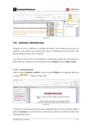 MS WORD 2010 – BÁSICO 43
Figura 53
4.10. Localizando e substituindo textos
Imagine se, em um relatório ou trabalho de escola, você tivesse que procurar ou
substituir uma palavra que aparece 50 vezes, em diferentes pontos do texto. Isso
levaria bastante tempo, não é mesmo?
Um recurso muito útil é o de localização e substituição rápida de uma palavra ou
frase. Para isso, utilizamos os comandos do grupo Edição, da guia Página Inicial.
4.10.1. Localizando texto
Abra o arquivo Localizar_substituir, clique no grupo Edição e, em seguida, selecione
a opção . Observe a figura 52.
Figura 54
Conforme o texto explicativo do primeiro parágrafo (letra A, figura anterior), digite a
palavra empresas na caixa de texto e observe que todas as ocorrências dela serão
realçadas (figura 53).
 