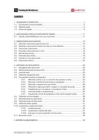 MS WORD 2010 – BÁSICO
SUMÁRIO
1. ACESSANDO O WORD 2010.............................................................................................. 1
1.1. Conhecendo a área de trabalho ..................................................................................... 2
1.2. Obtendo ajuda............................................................................................................... 6
1.3. A faixa de opções ........................................................................................................... 9
2. ADICIONANDO TEXTO AO DOCUMENTO CRIADO......................................................... 11
2.1. Usando a tecla ENTER para criar uma nova linha ......................................................... 11
3. GERENCIANDO DOCUMENTOS....................................................................................... 12
3.1. Salvando o documento pela primeira vez...................................................................... 12
3.2. Salvando o documento em local, com tipo ou nome diferente ....................................... 14
3.3. Imprimindo o documento.............................................................................................. 15
3.4. Enviando o documento por e-mail ................................................................................ 16
3.5. Abrindo documentos..................................................................................................... 18
3.6. Fechando documentos.................................................................................................. 19
3.7. Criando um novo documento ....................................................................................... 19
3.8. Encerrando o Word ...................................................................................................... 22
4. EDITANDO UM DOCUMENTO ......................................................................................... 23
4.1. Navegando pelo documento......................................................................................... 23
4.2. Selecionando partes do documento .............................................................................. 23
4.3. Inserindo texto .............................................................................................................. 24
4.4. Deletando (apagando) texto.......................................................................................... 25
4.5. Formatando caracteres e parágrafos............................................................................. 25
4.5.1. Alterando a fonte, a cor e o tamanho do caractere ou texto....................... 25
4.5.2. Alterando o alinhamento de linhas ou parágrafos ..................................... 27
4.5.3. Alterando o espaçamento entre linhas....................................................... 28
4.5.4. Utilizando a régua para definir margens e marcações de parág. ............... 30
4.5.5. Trabalhando com marcadores, numeradores e listas................................. 32
4.5.6. Inserindo bordas e sombreamento ............................................................ 35
4.5.7. Visualizando marcas de parágrafos e símb. de formatação ocultos............ 37
4.6. Copiando uma formatação........................................................................................... 38
4.7. Movendo partes do documento..................................................................................... 39
4.8. Copiando partes do documento.................................................................................... 40
4.9. Utilizando estilos rápidos .............................................................................................. 41
4.10. Localizando e substituindo textos................................................................................... 43
4.10.1. Localizando texto ...................................................................................... 43
4.10.2. Localizando e substituindo texto ................................................................ 47
4.10.3. Indo para um ponto específico do documento ........................................... 48
4.11. Revisando o texto.......................................................................................................... 49
5. REFERÊNCIA BIBLIOGRÁFICA ............................................................................................. 53
 