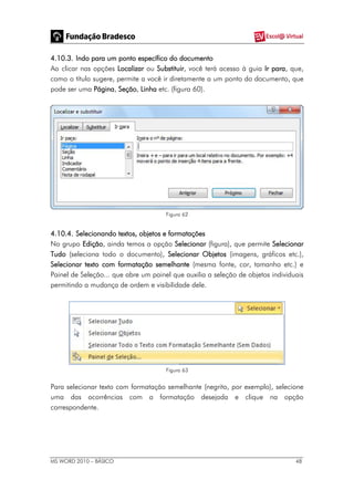 MS WORD 2010 – BÁSICO 48
4.10.3. Indo para um ponto específico do documento
Ao clicar nas opções Localizar ou Substituir, você terá acesso à guia Ir para, que,
como o título sugere, permite a você ir diretamente a um ponto do documento, que
pode ser uma Página, Seção, Linha etc. (figura 60).
Figura 62
4.10.4. Selecionando textos, objetos e formatações
No grupo Edição, ainda temos a opção Selecionar (figura), que permite Selecionar
Tudo (seleciona todo o documento), Selecionar Objetos (imagens, gráficos etc.),
Selecionar texto com formatação semelhante (mesma fonte, cor, tamanho etc.) e
Painel de Seleção... que abre um painel que auxilia a seleção de objetos individuais
permitindo a mudança de ordem e visibilidade dele.
Figura 63
Para selecionar texto com formatação semelhante (negrito, por exemplo), selecione
uma das ocorrências com a formatação desejada e clique na opção
correspondente.
 