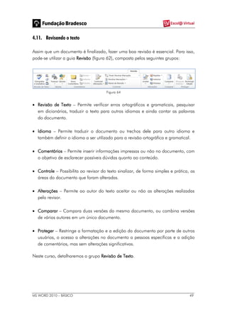MS WORD 2010 – BÁSICO 49
4.11. Revisando o texto
Assim que um documento é finalizado, fazer uma boa revisão é essencial. Para isso,
pode-se utilizar a guia Revisão (figura 62), composta pelos seguintes grupos:
Figura 64
 Revisão de Texto – Permite verificar erros ortográficos e gramaticais, pesquisar
em dicionários, traduzir o texto para outros idiomas e ainda contar as palavras
do documento.
 Idioma – Permite traduzir o documento ou trechos dele para outro idioma e
também definir o idioma a ser utilizado para a revisão ortográfica e gramatical.
 Comentários – Permite inserir informações impressas ou não no documento, com
o objetivo de esclarecer possíveis dúvidas quanto ao conteúdo.
 Controle – Possibilita ao revisor do texto sinalizar, de forma simples e prática, as
áreas do documento que foram alteradas.
 Alterações – Permite ao autor do texto aceitar ou não as alterações realizadas
pelo revisor.
 Comparar – Compara duas versões do mesmo documento, ou combina versões
de vários autores em um único documento.
 Proteger – Restringe a formatação e a edição do documento por parte de outros
usuários, o acesso a alterações no documento a pessoas específicas e a adição
de comentários, mas sem alterações significativas.
Neste curso, detalharemos o grupo Revisão de Texto.
 