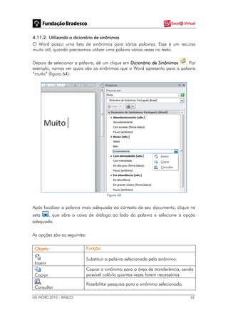 MS WORD 2010 – BÁSICO 52
4.11.2. Utilizando o dicionário de sinônimos
O Word possui uma lista de sinônimos para várias palavras. Esse é um recurso
muito útil, quando precisamos utilizar uma palavra várias vezes no texto.
Depois de selecionar a palavra, dê um clique em Dicionário de Sinônimos . Por
exemplo, vamos ver quais são os sinônimos que o Word apresenta para a palavra
“muito” (figura 64):
Figura 66
Após localizar a palavra mais adequada ao contexto de seu documento, clique na
seta , que abre a caixa de diálogo ao lado da palavra e selecione a opção
adequada.
As opções são as seguintes:
Objeto Função
Inserir
Substituir a palavra selecionada pelo sinônimo.
Copiar
Copiar o sinônimo para a área de transferência, sendo
possível colá-la quantas vezes forem necessárias.
Consultar
Possibilitar pesquisa para o sinônimo selecionado.
 