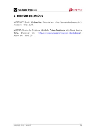 MS WORD 2010 – BÁSICO 54
5. REFERÊNCIA BIBLIOGRÁFICA
MICROSOFT (Brasil). Windows Live. Disponível em: <http://www.windowslive.com.br/>.
Acesso em: 10 nov. 2011.
MORAES, Vinicius de. Soneto de fidelidade. Projeto Reeleituras: sítio, Rio de Janeiro,
2012. Disponível em: <http://www.releituras.com/viniciusm_fidelidade.asp>.
Acesso em: 13 dez. 2011.
 