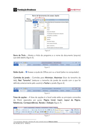 MS WORD 2010 – BÁSICO 3
Figura 4
Barra de Título – Mostra o título do programa e o nome do documento (arquivo)
que está aberto (figura 5).
Figura 5
Botão Ajuda – Acessa a ajuda do Office.com ou a local (salva no computador).
Controles da janela – Controles para Minimizar, Maximizar (ficar do tamanho da
tela), Rest. Tamanho2
(restaurar o tamanho da janela de acordo com o que foi
definido anteriormente pelo usuário) e Fechar a janela (figura 6).
Figura 6
Faixa de opções – A faixa de opções é o local onde estão os principais comandos
do Word, separados por guias: Página Inicial, Inserir, Layout da Página,
Referências, Correspondências, Revisão e Exibição (figura 7).
Figura 7
2
Se você estiver utilizando o Windows XP, esse controle chama-se Restaurar abaixo.
 