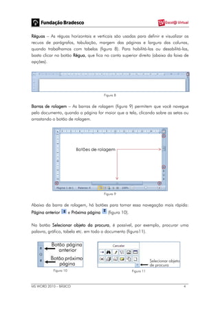 MS WORD 2010 – BÁSICO 4
Réguas – As réguas horizontais e verticais são usadas para definir e visualizar os
recuos de parágrafos, tabulação, margem das páginas e largura das colunas,
quando trabalhamos com tabelas (figura 8). Para habilitá-las ou desabilitá-las,
basta clicar no botão Régua, que fica no canto superior direito (abaixo da faixa de
opções).
Figura 8
Barras de rolagem – As barras de rolagem (figura 9) permitem que você navegue
pelo documento, quando a página for maior que a tela, clicando sobre as setas ou
arrastando o botão de rolagem.
Figura 9
Abaixo da barra de rolagem, há botões para tornar essa navegação mais rápida:
Página anterior e Próxima página (figura 10).
No botão Selecionar objeto da procura, é possível, por exemplo, procurar uma
palavra, gráfico, tabela etc. em todo o documento (figura11).
Figura 10 Figura 11
 