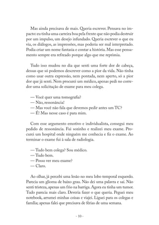 Mas ainda precisava de mais. Queria escrever. Pensava no impacto: eu tinha uma carreira boa pela frente que não podia destruir
por um impulso, um desejo infundado. Queria escrever o que eu
via, os diálogos, as impressões, mas poderia ser mal interpretado.
Podia criar um nome fantasia e contar a história. Mas esse pensamento sempre era refreado porque algo que me reprimia.
Tudo isso mudou no dia que senti uma forte dor de cabeça,
dessas que só podemos descrever como a pior da vida. Não tinha
como usar outra expressão, nem pontada, nem aperto, só a pior
dor que já senti. Nem procurei um médico, apenas pedi no corredor uma solicitação de exame para meu colega.
— Você quer uma tomograﬁa?
— Não, ressonância!
— Mas você não fala que devemos pedir antes um TC?
— É! Mas nesse caso é para mim.
Com esse argumento emotivo e individualista, consegui meu
pedido de ressonância. Fui sozinho e realizei meu exame. Procurei um hospital onde ninguém me conhecia e ﬁz o exame. Ao
terminar o exame fui à sala de radiologia.
— Tudo bem colega? Sou médico.
— Tudo bem.
— Posso ver meu exame?
— Claro.
Ao olhar, já percebi uma lesão no meu lobo temporal esquerdo.
Parecia um glioma de baixo grau. Não dei uma palavra e saí. Não
senti tristeza, apenas um frio na barriga. Agora eu tinha um tumor.
Tudo parecia mais claro. Deveria fazer o que queria. Peguei meu
notebook, arrumei minhas coisas e viajei. Liguei para os colegas e
família; apenas falei que precisava de férias de uma semana.
- 10 -

 