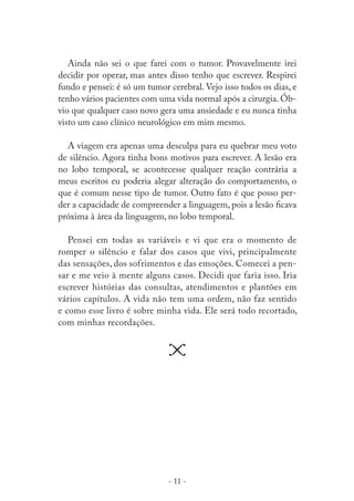 Ainda não sei o que farei com o tumor. Provavelmente irei
decidir por operar, mas antes disso tenho que escrever. Respirei
fundo e pensei: é só um tumor cerebral. Vejo isso todos os dias, e
tenho vários pacientes com uma vida normal após a cirurgia. Óbvio que qualquer caso novo gera uma ansiedade e eu nunca tinha
visto um caso clínico neurológico em mim mesmo.
A viagem era apenas uma desculpa para eu quebrar meu voto
de silêncio. Agora tinha bons motivos para escrever. A lesão era
no lobo temporal, se acontecesse qualquer reação contrária a
meus escritos eu poderia alegar alteração do comportamento, o
que é comum nesse tipo de tumor. Outro fato é que posso perder a capacidade de compreender a linguagem, pois a lesão ﬁcava
próxima à área da linguagem, no lobo temporal.
Pensei em todas as variáveis e vi que era o momento de
romper o silêncio e falar dos casos que vivi, principalmente
das sensações, dos sofrimentos e das emoções. Comecei a pensar e me veio à mente alguns casos. Decidi que faria isso. Iria
escrever histórias das consultas, atendimentos e plantões em
vários capítulos. A vida não tem uma ordem, não faz sentido
e como esse livro é sobre minha vida. Ele será todo recortado,
com minhas recordações.

- 11 -

 