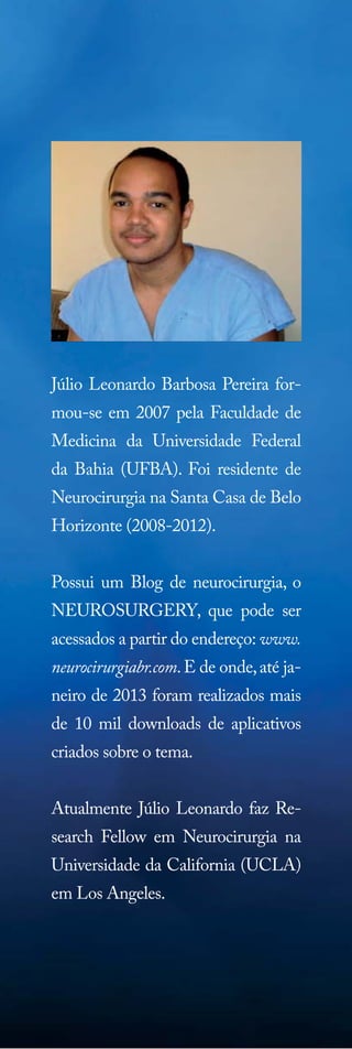 Júlio Leonardo Barbosa Pereira formou-se em 2007 pela Faculdade de
Medicina da Universidade Federal
da Bahia (UFBA). Foi residente de
Neurocirurgia na Santa Casa de Belo
Horizonte (2008-2012).
Possui um Blog de neurocirurgia, o
NEUROSURGERY, que pode ser
acessados a partir do endereço: www.
neurocirurgiabr.com. E de onde, até janeiro de 2013 foram realizados mais
de 10 mil downloads de aplicativos
criados sobre o tema.
Atualmente Júlio Leonardo faz Research Fellow em Neurocirurgia na
Universidade da California (UCLA)
em Los Angeles.

 