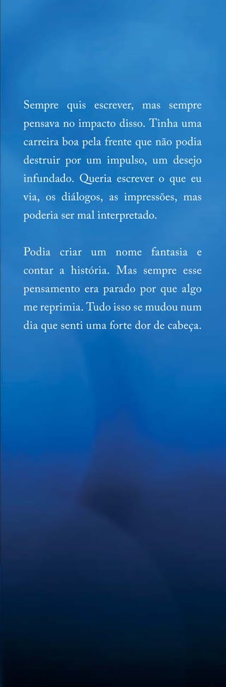 Sempre quis escrever, mas sempre
pensava no impacto disso. Tinha uma
carreira boa pela frente que não podia
destruir por um impulso, um desejo
infundado. Queria escrever o que eu
via, os diálogos, as impressões, mas
poderia ser mal interpretado.
Podia criar um nome fantasia e
contar a história. Mas sempre esse
pensamento era parado por que algo
me reprimia. Tudo isso se mudou num
dia que senti uma forte dor de cabeça.

 