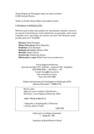 Título Original em Português: Após um tumor cerebral
© 2013 de Julio Pereira
Todos os direitos desta edição reservados ao autor.
É PROIBIDA A REPRODUÇÃO
Nenhuma parte desta obra poderá ser reproduzida, copiada, transcrita
ou mesmo transmitida por meios eletrônicos ou gravações, assim como
traduzida, sem a permissão, por escrito, do autor. Os infratores serão
punidos pela Lei nº 9.610/98
Diretor: Ednei Procópio
Editor Executivo: Silvio Alexandre
Publisher: Cris Donizete
Redação de texto: Adriano Villas
Revisão: Sandra Garcia
Comercial: Cláudia dos Santos
Editoração e capa: Rafael Victor (be.net/rafaelvictor)

Livrus Negócios Editoriais
Rua Sete de Abril, 277, 10 Andar , conjunto 10 D - Republica
CEP 01043-000 — São Paulo — SP
E-mail: livrus@livrus.com.br
Site: www.livrus.com.br
Fone: (11) 3101-3286
Dados Internacionais de Catalogação na Publicação (CIP)
(Daniela Momozaki – CRB8/7714)
Pereira, Júlio
Após um tumor cerebral / Júlio Pereira -São Paulo : Livrus Negócios Editoriais, 2013.
ISBN: 978-85-64855-91-5
 %LRJUDÀD  $XWRELRJUDÀD  0HPyULDV
I. Pereira, Júlio II. Título
CDD 920
Índice para o catálogo sistemático
 %LRJUDÀD  
Impresso no Brasil/Printed in Brazil

 