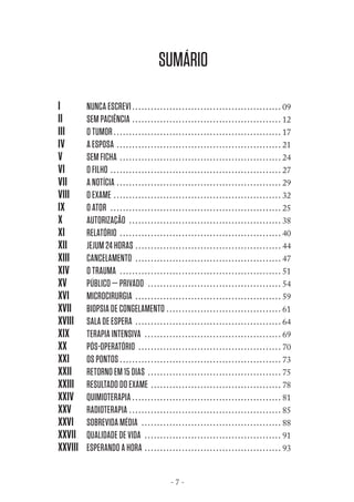 SUMÁRIO
I
II
III
IV
V
VI
VII
VIII
IX
X
XI
XII
XIII
XIV
XV
XVI
XVII
XVIII
XIX
XX
XXI
XXII
XXIII
XXIV
XXV
XXVI
XXVII
XXVIII

NUNCA ESCREVI . . . . . . . . . . . . . . . . . . . . . . . . . . . . . . . . . . . . . . . . . . . . . . . . 09
SEM PACIÊNCIA . . . . . . . . . . . . . . . . . . . . . . . . . . . . . . . . . . . . . . . . . . . . . . . . 12
O TUMOR . . . . . . . . . . . . . . . . . . . . . . . . . . . . . . . . . . . . . . . . . . . . . . . . . . . . . . 17
A ESPOSA . . . . . . . . . . . . . . . . . . . . . . . . . . . . . . . . . . . . . . . . . . . . . . . . . . . . . 21
SEM FICHA . . . . . . . . . . . . . . . . . . . . . . . . . . . . . . . . . . . . . . . . . . . . . . . . . . . . 24
O FILHO . . . . . . . . . . . . . . . . . . . . . . . . . . . . . . . . . . . . . . . . . . . . . . . . . . . . . . . 27
A NOTÍCIA . . . . . . . . . . . . . . . . . . . . . . . . . . . . . . . . . . . . . . . . . . . . . . . . . . . . . 29
O EXAME . . . . . . . . . . . . . . . . . . . . . . . . . . . . . . . . . . . . . . . . . . . . . . . . . . . . . . 32
O ATOR . . . . . . . . . . . . . . . . . . . . . . . . . . . . . . . . . . . . . . . . . . . . . . . . . . . . . . . 25
AUTORIZAÇÃO . . . . . . . . . . . . . . . . . . . . . . . . . . . . . . . . . . . . . . . . . . . . . . . . . 38
RELATÓRIO . . . . . . . . . . . . . . . . . . . . . . . . . . . . . . . . . . . . . . . . . . . . . . . . . . . . 40
JEJUM 24 HORAS . . . . . . . . . . . . . . . . . . . . . . . . . . . . . . . . . . . . . . . . . . . . . . . 44
CANCELAMENTO . . . . . . . . . . . . . . . . . . . . . . . . . . . . . . . . . . . . . . . . . . . . . . . 47
O TRAUMA . . . . . . . . . . . . . . . . . . . . . . . . . . . . . . . . . . . . . . . . . . . . . . . . . . . . 51
PÚBLICO — PRIVADO . . . . . . . . . . . . . . . . . . . . . . . . . . . . . . . . . . . . . . . . . . . 54
MICROCIRURGIA . . . . . . . . . . . . . . . . . . . . . . . . . . . . . . . . . . . . . . . . . . . . . . . 59
BIOPSIA DE CONGELAMENTO . . . . . . . . . . . . . . . . . . . . . . . . . . . . . . . . . . . . . 61
SALA DE ESPERA . . . . . . . . . . . . . . . . . . . . . . . . . . . . . . . . . . . . . . . . . . . . . . . 64
TERAPIA INTENSIVA . . . . . . . . . . . . . . . . . . . . . . . . . . . . . . . . . . . . . . . . . . . . 69
PÓS-OPERATÓRIO . . . . . . . . . . . . . . . . . . . . . . . . . . . . . . . . . . . . . . . . . . . . . . 70
OS PONTOS . . . . . . . . . . . . . . . . . . . . . . . . . . . . . . . . . . . . . . . . . . . . . . . . . . . . 73
RETORNO EM 15 DIAS . . . . . . . . . . . . . . . . . . . . . . . . . . . . . . . . . . . . . . . . . . . 75
RESULTADO DO EXAME . . . . . . . . . . . . . . . . . . . . . . . . . . . . . . . . . . . . . . . . . . 78
QUIMIOTERAPIA . . . . . . . . . . . . . . . . . . . . . . . . . . . . . . . . . . . . . . . . . . . . . . . . 81
RADIOTERAPIA . . . . . . . . . . . . . . . . . . . . . . . . . . . . . . . . . . . . . . . . . . . . . . . . . 85
SOBREVIDA MÉDIA . . . . . . . . . . . . . . . . . . . . . . . . . . . . . . . . . . . . . . . . . . . . . 88
QUALIDADE DE VIDA . . . . . . . . . . . . . . . . . . . . . . . . . . . . . . . . . . . . . . . . . . . . 91
ESPERANDO A HORA . . . . . . . . . . . . . . . . . . . . . . . . . . . . . . . . . . . . . . . . . . . . 93
-7-

 