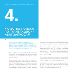 К АЧЕСТВО ПОИСК А И ПОИСКОВЫЕ СИСТЕМЫ В РУНЕТЕ




4.
КАЧЕСТВО ПОИСКА
ПО ТРАНЗАКЦИОН-
НЫМ ­ЗАПРОСАМ
16

      ТРАНЗАКЦИОННЫМИ НАЗЫВАЮТ                            запросам. Дополнительно учитываются и позиции,
      ЗАПРОСЫ, КОТОРЫЕ ПОДРАЗУМЕВАЮТ                      на которых найдены эталонные версии файлов.
      КАКОЕ-ЛИБО КОНКРЕТНОЕ ДЕЙСТВИЕ —
      ЗАГРУЗКУ ФАЙЛОВ, ПОКУПКУ БИЛЕТОВ,                   Результаты поисковиков в этом виде поиска оставля-
      ПРОСЛУШИВАНИЕ МУЗЫКИ И ПР.                          ют желать лучшего (рис. 10). В среднем поисковики
                                                          находят официальные источники для скачивания
                                                          контента всего в 50—55% случаев, а с учетом пози-
       В конце 2012 года в проекте AnalyzeThis появился   ции, на которой найден сайт, еще хуже – менее
       Анализатор поиска официальных версий, первым       чем в 53% случаев.
       исследующий качество поиска по транзакцион-
       ным запросам.                                      Это отчасти связано с популярностью порталов-
                                                          агрегаторов, которые одновременно хранят много
       В настоящий момент речь идет о получении           версий продуктов, пусть и неофициальных.
       доступа к определенному контенту (програм-
       мы, музыка, фильмы), про который заведомо          Лучше всего с транзакционными запросами обсто-
       известно, что в Интернете он доступен легально.    ят дела у Google, чуть хуже — у «Яндекса». Поиск
       Поэтому анализатор проверяет, что именно эти       Mail.ru в декабре значительно улучшил качество
       легальные версии находятся по соответствующим      поиска по транзакционным запросам.
 