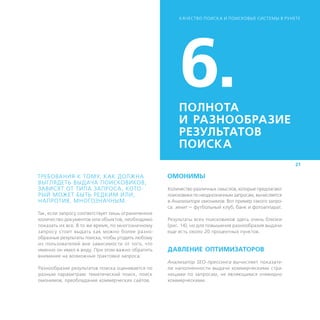 К АЧЕСТВО ПОИСК А И ПОИСКОВЫЕ СИСТЕМЫ В РУНЕТЕ




                                                        6.
                                                        ПОЛНОТА
                                                        И ­РАЗНООБРАЗИЕ
                                                        РЕЗУЛЬТАТОВ
                                                        ПОИСКА
                                                                                                        21

ТРЕБОВАНИЯ К ТОМУ, К АК ДОЛЖНА                      ОМОНИМЫ
ВЫГЛЯДЕТЬ ВЫДАЧА ПОИСКОВИКОВ,
ЗАВИСЯТ ОТ ТИПА ЗАПРОСА, КОТО-                      Количество различных смыслов, которые предлагают
РЫЙ МОЖЕТ БЫТЬ РЕДКИМ ИЛИ,                          поисковики по неоднозначным запросам, вычисляется
НАПРОТИВ, МНОГОЗНАЧНЫМ.                             в Анализаторе омонимов. Вот пример такого запро-
                                                    са: зенит — футбольный клуб, банк и фотоаппарат.
Так, если запросу соответствует лишь ограниченное
количество документов или объектов, необходимо      Результаты всех поисковиков здесь очень близки
показать их все. В то же время, по многозначному    (рис. 14), но для повышения разнообразия выдачи
запросу стоит выдать как можно более разно­         еще есть около 20 процентных пунктов.
образные результаты поиска, чтобы угодить любому
из пользователей вне зависимости от того, что
именно он имел в виду. При этом важно обратить      ДАВЛЕНИЕ ОПТИМИЗАТОРОВ
внимание на возможные трактовки запроса.
                                                    Анализатор SEO-прессинга вычисляет показате-
Разнообразие результатов поиска оценивается по      ли наполненности выдачи коммерческими стра-
разным параметрам: тематический поиск, поиск        ницами по запросам, не являющимся очевидно
омонимов, преобладание коммерческих сайтов.         коммерческими.
 