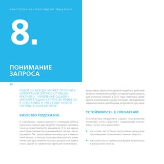 К АЧЕСТВО ПОИСК А И ПОИСКОВЫЕ СИСТЕМЫ В РУНЕТЕ




8.
ПОНИМАНИЕ
ЗАПРОСА
28

       РОБОТ НЕ ВСЕГДА МОЖЕТ ОТЛИЧИТЬ                       Безусловно, обратной стороной подобных действий
       КОРРЕКТНЫЙ ЗАПРОС ОТ НЕКОР-                          является появление ошибок интерпретации запроса,
       РЕКТНОГО. ПОЯВЛЕНИЕ ОШИБОК                           для изучения которых в 2012 году появилась целая
       ИНТЕРПРЕТАЦИИ ЗАПРОСОВ ПРИВЕЛО                       группа анализаторов. Однако ситуации, где коррекция
       К СОЗДАНИЮ В 2012 ГОДУ НОВОЙ                         заданного запроса необходима, встречаются куда чаще.
       ГРУППЫ АНА ЛИЗАТОРОВ.

                                                            УСТОЙЧИВОСТЬ К ОПЕЧАТКАМ
       КАЧЕСТВО ПОДСКАЗОК
                                                            Анализаторы ежедневно задают поисковикам
       К сожалению, задача оценить с помощью робота,        несколько сотен запросов с заведомыми опечат-
       насколько хорошо другой робот понимает человека,     ками, после чего вычисляют:
       пока не представляется решаемой. В то же время,
       некоторые параметры понимания достаточно легко       ff насколько часто были предложены (или даже
       проверить. Так, предложение человеку чуть изменить      произведены) правильные замены запроса;
       свой запрос, а иногда и автоматическое его изме-
       нение для достижения лучших результатов давно        ff насколько часто правильная форма встретилась
       стало одной из привычных функций поисковика.            в результатах поиска.
 