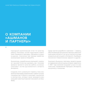К АЧЕСТВО ПОИСК А И ПОИСКОВЫЕ СИСТЕМЫ В РУНЕТЕ




О КОМПАНИИ
«АШМАНОВ
И ПАРТНЕРЫ»
4

       Ежегодный аналитический отчет по качеству          Среди прочих разработок компании — сервисы,
       работы поисковых систем подготовлен компа-         обеспечивающие высококачественный семантиче-
       нией «Ашманов и партнеры». Материал основан        ский анализ контента. К их числу относятся система
       на данных, полученных при помощи семейства         управления репутацией в Интернете «Крибрум»,
       анализаторов проекта AnalyzeThis.                  технология «Семантическое зеркало» и другие.

       Анализаторы, разработанные компанией, позволя-     Компания «Ашманов и партнеры» является одним
       ют с высокой точностью оценивать, как с течением   из лидеров российского рынка интернет-маркетинга.
       времени меняется качество работы основных          С 2001 года компания оказывает услуги по ком-
       поисковых сис тем русскоязычного сегмента          плексному продвижению брендов в Интернете,
       Интернета.                                         консалтингу и аналитике.

       Создание этого уникального проекта стало воз-
       можным благодаря привлечению к работе лучших
       специалистов в области поисковых технологий
       и лингвистики, которые также занимаются реа-
       лизацией новой вьетнамской поисковой системы
       Wada.
 