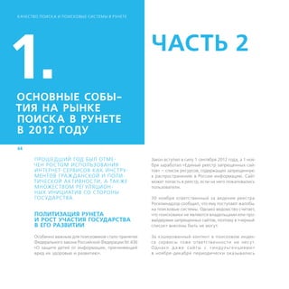 К АЧЕСТВО ПОИСК А И ПОИСКОВЫЕ СИСТЕМЫ В РУНЕТЕ




1.
ОСНОВНЫЕ СОБЫ-
                                                       ЧАСТЬ 2

ТИЯ НА РЫНКЕ
ПОИСКА В РУНЕТЕ
В 2012 ГОДУ
44

       ПРОШЕДШИЙ ГОД БЫЛ ОТМЕ-                         Закон вступил в силу 1 сентября 2012 года, а 1 ноя-
      ЧЕН РОС ТОМ ИСПОЛЬЗОВАНИЯ                        бря заработал «Единый реестр запрещенных сай-
       И
       ­ НТЕРНЕТ-СЕРВИСОВ К АК ИНС ТРУ-                тов» — список ресурсов, содержащих запрещенную
       МЕНТОВ ГРА Ж Д АНСКОЙ И ПОЛИ-                   к распространению в России информацию. Сайт
      ТИЧЕСКОЙ АКТИВНОС ТИ, А ТАК ЖЕ                   может попасть в реестр, если на него пожаловались
       МНОЖЕС ТВОМ РЕГ УЛЯЦИОН-                        пользователи.
       НЫХ ИНИЦИАТИВ СО С ТОРОНЫ
      ­Г ОС УД АРС ТВА.                                30 ноября ответственный за ведение реестра
                                                       Роскомнадзор сообщил, что ему поступают жалобы
                                                       на поисковые системы. Однако ведомство считает,
       ПОЛИТИЗАЦИЯ РУНЕТА                              что поисковики не являются владельцами или про-
       И РОСТ УЧАСТИЯ ГОСУДАРСТВА                      вайдерами запрещенных сайтов, поэтому в «черный
       В ЕГО РАЗВИТИИ                                  список» внесены быть не могут.

      Особенно важным для поисковиков стало принятие   За кэшированный контент в поисковом индек-
      Федерального закона Российской Федерации № 436   се сервисы тоже ответс твеннос ти не несу т.
      «О защите детей от информации, причиняющей       Од нако д а же с ай т ы с «и н дул ь г е н ц ия м и»
      вред их здоровью и развитию».                    в ноябре-декабре периодически оказывались
 