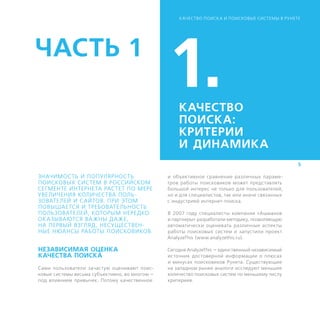 К АЧЕСТВО ПОИСК А И ПОИСКОВЫЕ СИСТЕМЫ В РУНЕТЕ




ЧАСТЬ 1
                                                1.   КАЧЕСТВО
                                                     ПОИСКА:
                                                    ­К РИТЕРИИ
                                                     И ДИНАМИКА
                                                                                                 5

ЗНАЧИМОСТЬ И ПОПУЛЯРНОСТЬ                       и объективное сравнение различных параме-
ПОИСКОВЫХ СИСТЕМ В РОССИЙСКОМ                   тров работы поисковиков может представлять
СЕГМЕНТЕ ИНТЕРНЕТА РАСТЕТ ПО МЕРЕ               большой интерес не только для пользователей,
УВЕЛИЧЕНИЯ КОЛИЧЕСТВА ПОЛЬ-                     но и для специалистов, так или иначе связанных
ЗОВАТЕЛЕЙ И САЙТОВ. ПРИ ЭТОМ                    с индустрией интернет-поиска.
ПОВЫШАЕТСЯ И ТРЕБОВАТЕЛЬНОСТЬ
ПОЛЬЗОВАТЕЛЕЙ, КОТОРЫМ НЕРЕДКО                  В 2007 году специалисты компании «Ашманов
ОК АЗЫВАЮТСЯ ВА ЖНЫ ДА ЖЕ,                      и партнеры» разработали методику, позволяющую
НА ПЕРВЫЙ ВЗГЛЯД, НЕСУЩЕСТВЕН-                  автоматически оценивать различные аспекты
НЫЕ НЮАНСЫ РАБОТЫ ­ ОИСКОВИКОВ.
                    П                           работы поисковых систем и запустили проект
                                                AnalyzeThis (www.analyzethis.ru).

НЕЗАВИСИМАЯ ОЦЕНКА                              Сегодня AnalyzeThis — единственный независимый
КАЧЕСТВА ПОИСКА                                 источник достоверной информации о плюсах
                                                и минусах поисковиков Рунета. Существующие
Сами пользователи зачастую оценивают поис-      на западном рынке аналоги исследуют меньшее
ковые системы весьма субъективно, во многом —   количество поисковых систем по меньшему числу
под влиянием привычек. Потому качественное      критериев.
 