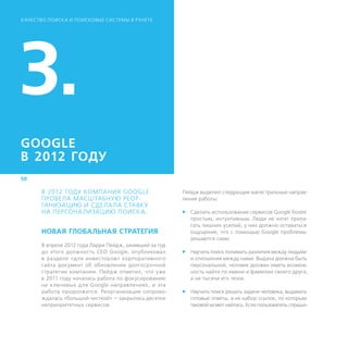 К АЧЕСТВО ПОИСК А И ПОИСКОВЫЕ СИСТЕМЫ В РУНЕТЕ




3.
GOOGLE
В 2012 ГОДУ
50

       В 2012 ГОДУ КОМПАНИЯ GOOGLE                       Пейдж выделил следующие магистральные направ-
       ПРОВЕЛА МАСШТАБНУЮ РЕОР-                          ления работы:
       ГАНИЗАЦИЮ И СДЕЛА ЛА СТАВКУ
       НА ­ ЕРСОНА ЛИЗАЦИЮ ПОИСК А.
          П                                              ff Сделать использование сервисов Google более
                                                            простым, интуитивным. Люди не хотят прила-
                                                            гать лишних усилий, у них должно оставаться
       НОВАЯ ГЛОБАЛЬНАЯ СТРАТЕГИЯ                           ощущение, что с помощью Google проблемы
                                                            решаются сами.
       В апреле 2012 года Ларри Пейдж, занявший за год
       до этого должность CEO Google, опубликовал        ff Научить поиск понимать различия между людьми
       в разделе «для инвесторов» корпоративного            и отношения между ними. Выдача должна быть
       сайта документ об обновлении долгосрочной            персональной, человек должен иметь возмож-
       стратегии компании. Пейдж отметил, что уже           ность найти по имени и фамилии своего друга,
       в 2011 году началась работа по фокусированию         а не тысячи его тезок.
       на ключевых для Google направлениях, и эта
       работа продолжится. Реорганизация сопрово-        ff Научить поиск решать задачи человека, выдавать
       ждалась «большой чисткой» — закрылись десятки        готовые ответы, а не набор ссылок, по которым
       неприоритетных сервисов.                             таковой может найтись. Если пользователь спраши-
 