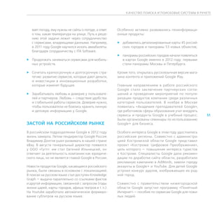 К АЧЕСТВО ПОИСК А И ПОИСКОВЫЕ СИСТЕМЫ В РУНЕТЕ




   вает погоду, ему нужны не сайты о погоде, а ответ   Особенно активно развивались геоинформаци-
   о том, какая температура на улице. Путь к реше-     онные продукты:
   нию этой задачи лежит через сотрудничество
   с сервисами, владеющими данными. Например,          ff добавились детализированные карты 45 россий-
   в 2011 году Google научился искать авиабилеты          ских городов и панорамы 53 новых объектов;
   благодаря сотрудничеству с ITA Software.
                                                       ff панорамы российских городов начали появляться
ff Продолжать заниматься сервисами для мобиль-            в картах Google именно в 2012 году: первыми
   ных устройств.                                         стали панорамы Москвы и Петербурга.

ff Сочетать краткосрочную и долгосрочную стра-         Кроме того, открылась русскоязычная версия мага-
   тегию: развитие сервисов, которые дают деньги,      зина контента и приложений Google Play.
   и инвестиции в инновационные разработки,
   которые изменят будущее.                            Главным направлением в работе российского
                                                       Google стало зак лючение партнерских согла-
ff Зарабатывать любовь и доверие у пользовате-         шений и проведение мероприятий по популя-
   лей и партнеров. Любовь — следствие удобства        ризации продуктов компании среди различных
   и стабильной работы сервисов. Доверие нужно,        категорий пользователей. В ноябре в Москве
   чтобы пользователи не боялись хранить личную        появилась «Академия преподавателей Google»,
   и деловую информацию у Google.                      где работников сферы образования учат внедрять
                                                       сервисы и продукты Google в учебный процесс.       51
                                                       Были организованы семинары по использованию
ЗАСТОЙ НА РОССИЙСКОМ РЫНКЕ                             Google+ для бизнеса.

В российском подразделении Google в 2012 году          Особого интереса Google в этом году удостоились
жизнь замерла. Летом гендиректор Google Россия         российские регионы. Совместно с администра-
Владимир Долгов ушел развивать в нашей стране          цией Костромской области Google представил
eBay. В августе генеральный директор появился          проект «Кострома: Цифровое Преображение»,
у ООО «Гугл»: им стал Евгений Ильницкий, он            цель которого — повышение интереса туристов
отвечает за деятельность компании как юридиче-         к Костроме. Специалисты Google дали рекомен-
ского лица, но не является главой Google в России.     дации по доработке сайта области, разработали
                                                       рекламную кампанию в AdWords, завели городу
Новости продуктов Google, касающиеся российского       аккаунты в Google+ и YouTube. Для детей Google
рынка, были связаны в основном с локализацией.         устроил конкурс дудлов, изображающих их род-
В поиске на русском языке стал доступен Knowledge      ной город.
Graph — выдача параллельно со ссылками фактов
и другой информации, связанной с запросом (годы        Совместно с правительством нижегородской
жизни царей, карты городов, афиша театров и т. п.).    области Google запустил программу «Понятный
На Youtube заработало автоматическое формиро-          Интернет» — пособие по сервисам Google для пожи-
вание субтитров на русском языке.                      лых людей.
 