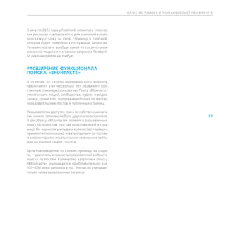 К АЧЕСТВО ПОИСК А И ПОИСКОВЫЕ СИСТЕМЫ В РУНЕТЕ




В августе 2012 года у Facebook появилась «поиско-
вая реклама» — возможность для компаний купить
подсказку-ссылку на свою страницу в Facebook,
которая будет появляться по нужным запросам.
Релевантности и вообще какой-то связи спонси-
рованной подсказки с самим запросом Facebook
от рекламодателя не требует.


РАСШИРЕНИЕ ФУНКЦИОНАЛА
ПОИСКА «ВКОНТАКТЕ»
В отличие от своего американского аналога,
«ВКонтакте» уже несколько лет развивает соб-
ственную поисковую технологию. Поиск «ВКонтакте»
умеет искать людей, сообщества, аудио- и видео-
записи; кроме того, поддерживает поиск по текстам
пользовательских постов и публичных страниц.

Пользователям доступен поиск по собственным запи-
сям или по записям любого другого пользователя.                                                 57
В декабре у «ВКонтакте» появился расширенный
поиск по новостям (постам пользователей и стра-
ниц). Он научился учитывать количество «лайков»,
применять геолокацию, искать отдельно по постам
и комментариям, искать ссылки на внешние сайты
или на контент самой соцсети.

Цель нововведения, по словам руководства соцсе-
ти, — увеличить активность пользователей в области
поиска по постам. Количество запросов к поиску
«ВКонтакте» оценивается приблизительно как
100—200 млрд запросов в год. Это число учитывает
только незакэшированные запросы.
 