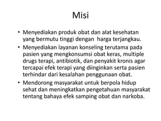 Misi
• Menyediakan produk obat dan alat kesehatan
  yang bermutu tinggi dengan harga terjangkau.
• Menyediakan layanan konseling terutama pada
  pasien yang mengkonsumsi obat keras, multiple
  drugs terapi, antibiotik, dan penyakit kronis agar
  tercapai efek terapi yang diinginkan serta pasien
  terhindar dari kesalahan penggunaan obat.
• Mendorong masyarakat untuk berpola hidup
  sehat dan meningkatkan pengetahuan masyarakat
  tentang bahaya efek samping obat dan narkoba.
 