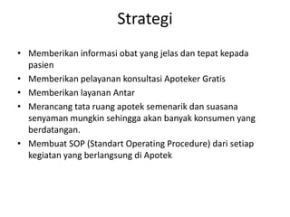 Strategi
• Memberikan informasi obat yang jelas dan tepat kepada
  pasien
• Memberikan pelayanan konsultasi Apoteker Gratis
• Memberikan layanan Antar
• Merancang tata ruang apotek semenarik dan suasana
  senyaman mungkin sehingga akan banyak konsumen yang
  berdatangan.
• Membuat SOP (Standart Operating Procedure) dari setiap
  kegiatan yang berlangsung di Apotek
 