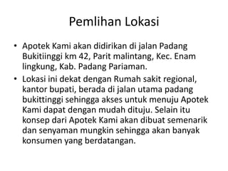 Pemlihan Lokasi
• Apotek Kami akan didirikan di jalan Padang
  Bukitiinggi km 42, Parit malintang, Kec. Enam
  lingkung, Kab. Padang Pariaman.
• Lokasi ini dekat dengan Rumah sakit regional,
  kantor bupati, berada di jalan utama padang
  bukittinggi sehingga akses untuk menuju Apotek
  Kami dapat dengan mudah dituju. Selain itu
  konsep dari Apotek Kami akan dibuat semenarik
  dan senyaman mungkin sehingga akan banyak
  konsumen yang berdatangan.
 