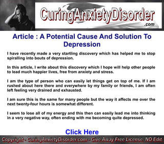 Article : A Potential Cause And Solution To
                   Depression
I have recently made a very startling discovery which has helped me to stop
spiralling into bouts of depression.

In this article, I write about this discovery which I hope will help other people
to lead much happier lives, free from anxiety and stress.

I am the type of person who can easily let things get on top of me. If I am
rushed about here there and everywhere by my family or friends, I am often
left feeling very drained and exhausted.

I am sure this is the same for many people but the way it affects me over the
next twenty-four hours is somewhat different.

I seem to lose all of my energy and this then can easily lead me into thinking
in a very negative way, often ending with me becoming quite depressed.


                               Click Here
 