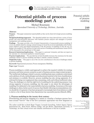 Potential pitfalls of process
modeling: part A
Michael Rosemann
Queensland University of Technology, Brisbane, Australia
Abstract
Purpose – This paper summarizes typical pitfalls as they can be observed in larger process modeling
projects.
Design/methodology/approach – The identiﬁed pitfalls have been derived from a series of focus
groups and semi-structured interviews with business process analysts and managers of process
management and modeling projects.
Findings – The paper provides a list of typical characteristics of unsuccessful process modeling. It
covers six pitfalls related to strategy and governance (1-3) and the involved stakeholders (4-6). Further
issues related to tools and related requirements (7-10), the practice of modeling (11-16), the way we
design to-be models (17-19), and how we deal with success of modeling and maintenance issues (19-21)
will be discussed in the second part of this paper.
Research limitations/implications – This paper is a personal viewpoint, and does not report on
the outcomes of a structured qualitative research project.
Practical implications – The provided list of total 22 pitfalls increases the awareness for the main
challenges related to process modeling and helps to identify common mistakes.
Originality/value – This paper is one of the very few contributions in the area of challenges related
to process modeling.
Keywords Organizational processes, Process management, Modelling
Paper type Viewpoint
Process modeling is a widely-used approach to achieve the required visibility for existing
processes and future process scenarios as part of business process improvement projects.
The intellectual challenges related to process modeling keep many academics entertained
and a plethora of tools, methodologies and educationalmaterial inthe form of publications
and seminars is available. However, process modeling has also strong opponents. It is
criticized forbeing over-engineered, time-consuming,costly and without(sufﬁcient)value.
Thus, the challenge is to ﬁnd the right level of modeling for the underlying purpose. I am
strong supporter of process modeling, but this paper is not about the advantages of
modeling. It is dedicated to the typical pitfalls of process modeling. Awareness of the main
challenges is often a better secret of success than blindly following recommendations why
weshould doit. Ingeneral, ithas been proposed toincreasinglylearn fromfailures inorder
to derive a list of those factors that characterize true successful practice (Denrell, 2005).
1. Process modeling in the twenty-ﬁrst century
Flowcharting and process mapping as a means to visualize a business process have
been around “forever”. One of the ﬁrst systematic approaches was ﬂow diagrams as
The current issue and full text archive of this journal is available at
www.emeraldinsight.com/1463-7154.htm
The author would like to thank Roger Tregear, Leonardo Consulting, Andrew Spanyi, Spanyi
International Inc., Brad Power, Babson College, and Jan Recker, Queensland University of
Technology, for their critical review and valuable contributions to this list of pitfalls.
Potential pitfalls
of process
modeling
249
Business Process Management
Journal
Vol. 12 No. 2, 2006
pp. 249-254
q Emerald Group Publishing Limited
1463-7154
DOI 10.1108/14637150610657567
 