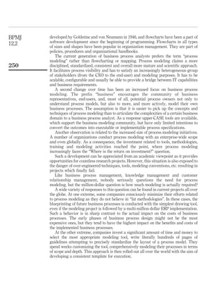 developed by Goldstine and von Neumann in 1946, and ﬂowcharts have been a part of
software development since the beginning of programming. Flowcharts in all types
of sizes and shapes have been popular in organization management. They are part of
policies, procedures and organizational handbooks.
The current generation of business process analysts prefers the term “process
modeling” rather than ﬂowcharting or mapping. Process modeling claims a more
disciplined, standardized, consistent and overall more mature and scientiﬁc approach.
It facilitates process visibility and has to satisfy an increasingly heterogeneous group
of stakeholders (from the CXO to the end-user) and modeling purposes. It has to be
scalable, conﬁgurable and usually be able to provide a bridge between IT capabilities
and business requirements.
A second change over time has been an increased focus on business process
modeling. The preﬁx “business” encourages the community of business
representatives, end-users, and, most of all, potential process owners not only to
understand process models, but also to more, and more actively, model their own
business processes. The assumption is that it is easier to pick up the concepts and
techniques of process modeling than to articulate the complexities of a certain business
domain to a business process analyst. As a response upper-CASE tools are available,
which support the business modeling community, but have only limited intentions to
convert the outcomes into executable or implementable process speciﬁcations.
Another observation is related to the increased size of process modeling initiatives.
A number of organizations conduct process modeling with an enterprise-wide scope
and even globally. As a consequence, the investment related to tools, methodologies,
training and modeling activities reached the point, where process modeling
increasingly faces the “Where is the return on investment?” question.
Such a development can be appreciated from an academic viewpoint as it provides
opportunities for countless research projects. However, this situation is also exposed to
the danger of over-engineered techniques, tools, modeling conventions, etc. resulting in
projects which ﬁnally fail.
Like business process management, knowledge management and customer
relationship management, nobody seriously questions the need for process
modeling, but the million-dollar question is how much modeling is actually required?
A wide variety of responses to this question can be found in current projects all over
the globe. At one extreme, some companies consciously minimize their efforts related
to process modeling as they do not believe in “fat methodologies”. In these cases, the
blueprinting of future business processes is conducted with the simplest drawing tool,
even if the modeling project is followed by a multi-million dollar ERP implementation.
Such a behavior is in sharp contrast to the actual impact on the costs of business
processes. The early phases of business process design might not be the most
expensive ones, but they tend to have the highest impact on the beneﬁts and costs of
the implemented business processes.
At the other extreme, companies invest a signiﬁcant amount of time and money to
select the most appropriate modeling tool, write literally hundreds of pages of
guidelines attempting to precisely standardize the layout of a process model. They
spend weeks customizing the tool, comprehensively modeling their processes in terms
of scope and depth. This approach is then rolled out all over the world with the aim of
developing a consistent template for execution.
BPMJ
12,2
250
 