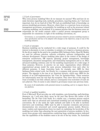 1.2 Lack of governance
Who owns process modeling? How do we measure its success? Who and how do we
make decisions regarding tools, methods, procedures, reporting duties, etc.? And most
important, how do we fund all of this? We lack an established body of knowledge on
process (modeling) governance. However, where there is a conscious focus on process
management governance, accountability for modeling as well as the processes related
to process modeling, can be deﬁned. It is common practice that the business areas are
responsible for the model contents while a central process management group is
responsible for consistency in light of the modeling conventions, etc.
Governance, i.e. accountability and decision processes related to process modeling requires a
clear speciﬁcation and has to be adapted with changes in the objectives, scope or size of the
modeling initiative.
1.3 Lack of synergies
Business modeling can be conducted for a wide range of purposes. It could be the
interest to document, to cost, to simulate, to animate or to improve a business process.
Or the driver might be the need to be compliant (ISO, Sarbanes-Oxley, Basel II). Models
are used for software selection, software evaluation, software conﬁguration, and
software development. Process modeling takes place in the context of the design of
enterprise architectures, HR capacity planning, project management, knowledge
management, document management, and relationship management and so on. More
advanced modeling solutions cater for the modeling requirements of a wide range of
these purposes. However, in practice we see many organizations where different
organizational groups model the same process independent from each other for
different purposes. A large Australian bank, for example, uses ARIS for their
Sarbanes-Oxley-related work, but IGraﬁx for a company-wide process improvement
project. The opposite is the case at an American brewery, which uses ARIS for the
purpose of an SAP-implementation, but Visio for Sarbanes-Oxley. These scenarios
are unfortunately more the rule than the exception. They show that at this stage the
reuse of models is not fully utilized, and as a consequence true economies of scale are
not achieved. This of course is also related to governance issues (see previous item).
Be aware of all stakeholders with potential interest in modeling, and try to migrate them to
one platform.
1.4 Lack of qualiﬁed modelers
Even if Microsoft Word provides me with templates, auto-formatting, spell-checking,
thesaurus, etc. I will most likely never be the next Dan Brown (the author of the
bestselling The Da Vinci Code book). In a similar way, a business process analyst
needs more than an advanced and customized modeling tool and detailed modeling
conventions. He or she needs the right methods and skills to be able to facilitate
interviews and workshops. (S)He must be able to translate comments and process
documentation into structured and overall appropriate process models. However,
many vendors and organizations focus too much on explaining the keystrokes of the
modeling tool rather than educating the next generation of process modelers. In fact,
recent focus groups with organizations conducting large modeling projects indicated
that the capabilities of the modelers seem to be one of the key issues. An Australian
BPMJ
12,2
252
 